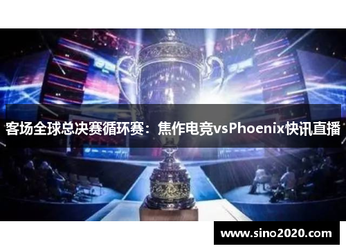客场全球总决赛循环赛：焦作电竞vsPhoenix快讯直播